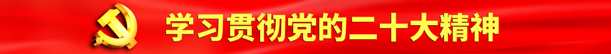 免费操屄网站认真学习贯彻落实党的二十大会议精神